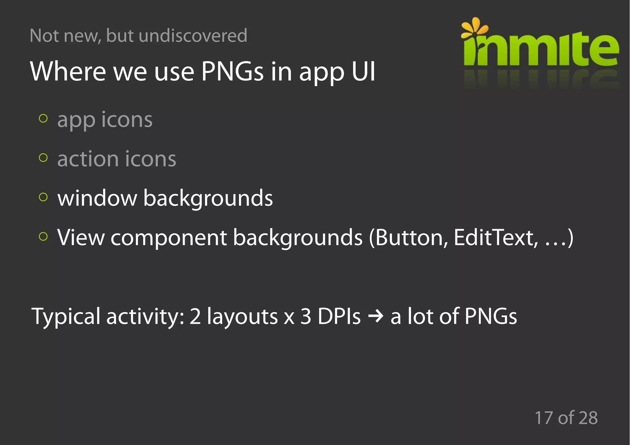 Not new, but undiscovered
17 of 28
Where we use PNGs in app UI
app icons
action icons
window backgrounds
View component backgrounds (Button, EditText, …)
→Typical activity: 2 layouts x 3 DPIs a lot of PNGs
 