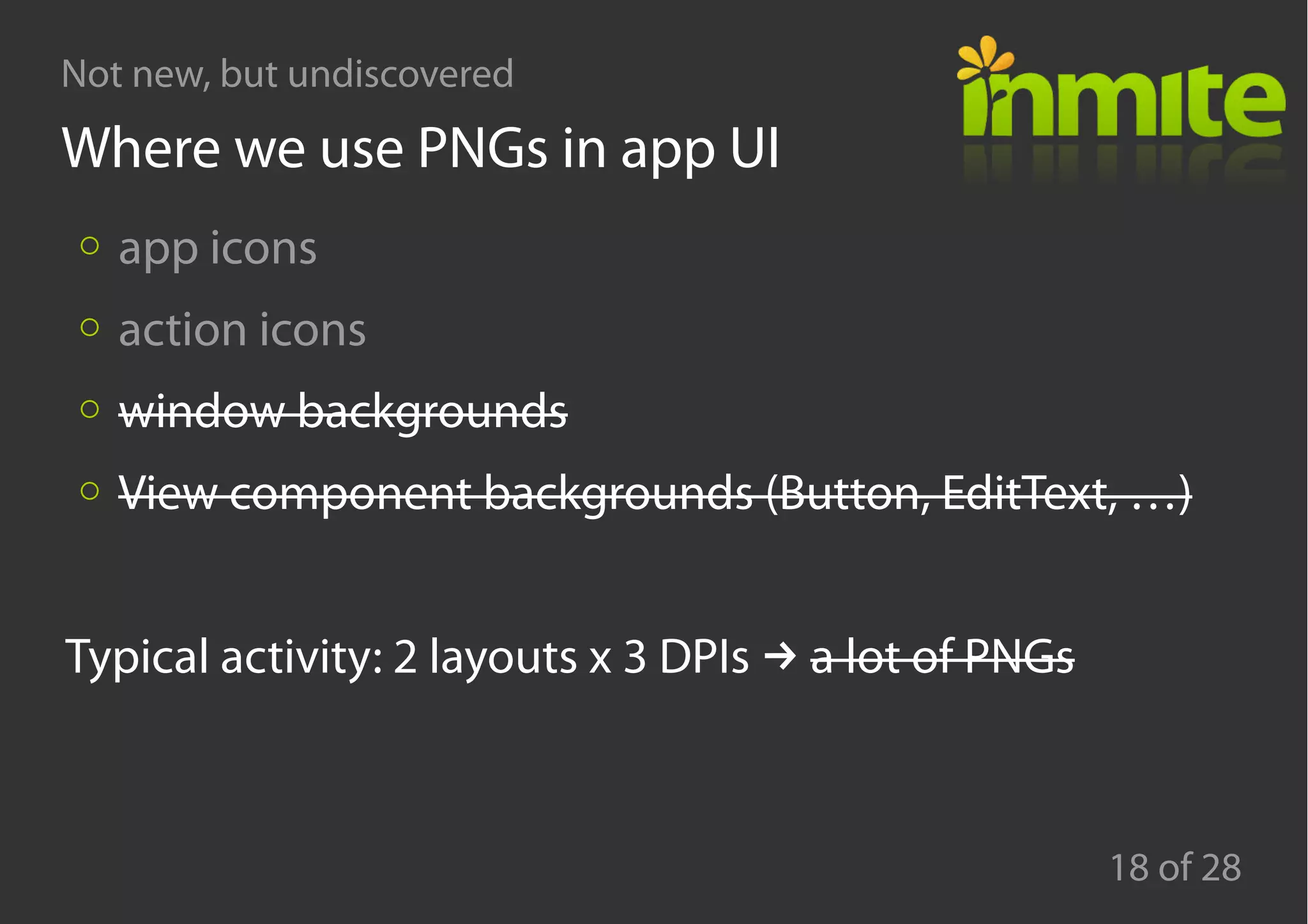Not new, but undiscovered
18 of 28
Where we use PNGs in app UI
app icons
action icons
window backgrounds
View component backgrounds (Button, EditText, …)
→Typical activity: 2 layouts x 3 DPIs a lot of PNGs
 