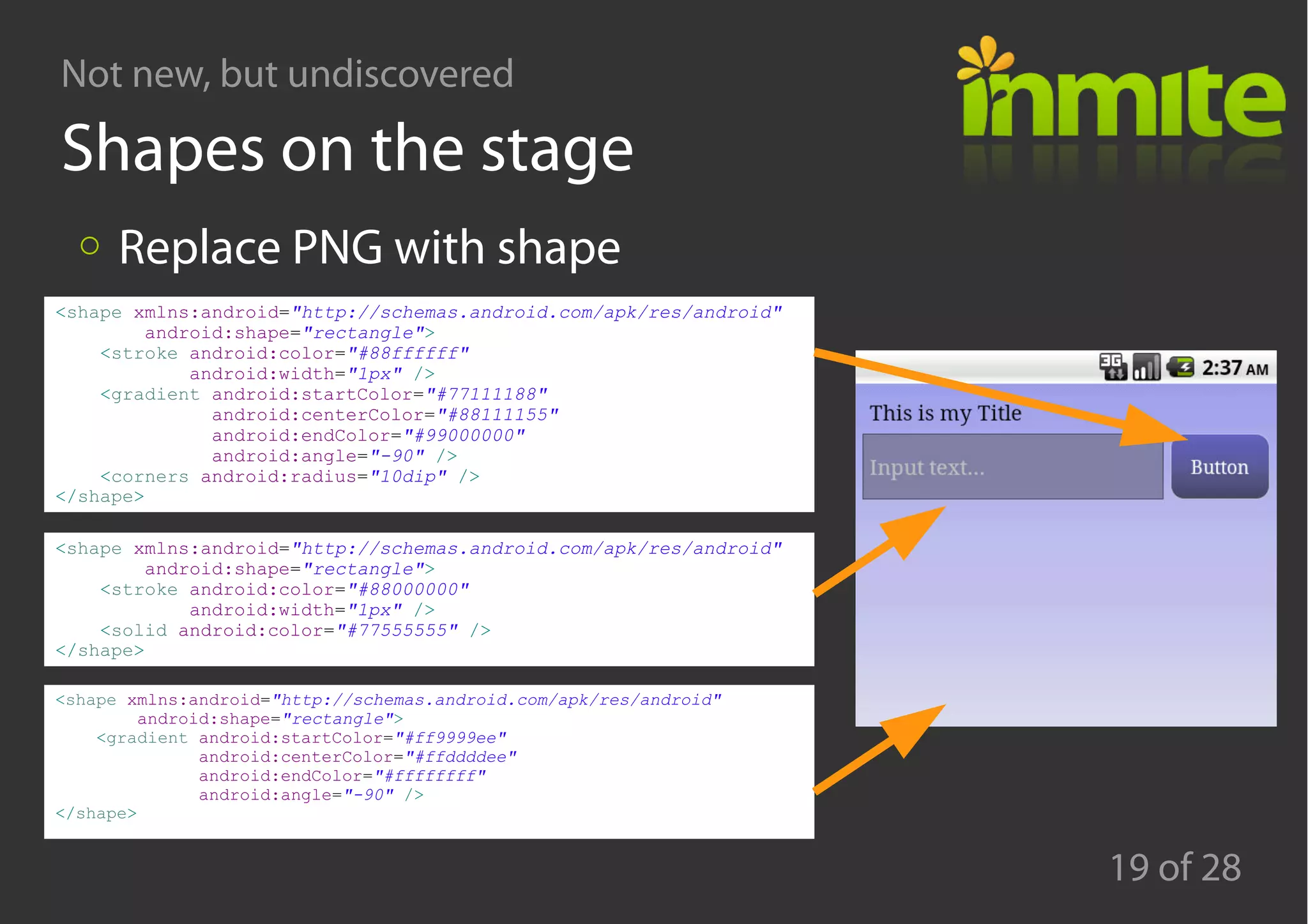 Not new, but undiscovered
19 of 28
Shapes on the stage
Replace PNG with shape
<shape xmlns:android="http://schemas.android.com/apk/res/android"
android:shape="rectangle">
<stroke android:color="#88ffffff"
android:width="1px" />
<gradient android:startColor="#77111188"
android:centerColor="#88111155"
android:endColor="#99000000"
android:angle="-90" />
<corners android:radius="10dip" />
</shape>
<shape xmlns:android="http://schemas.android.com/apk/res/android"
android:shape="rectangle">
<stroke android:color="#88000000"
android:width="1px" />
<solid android:color="#77555555" />
</shape>
<shape xmlns:android="http://schemas.android.com/apk/res/android"
android:shape="rectangle">
<gradient android:startColor="#ff9999ee"
android:centerColor="#ffddddee"
android:endColor="#ffffffff"
android:angle="-90" />
</shape>
 