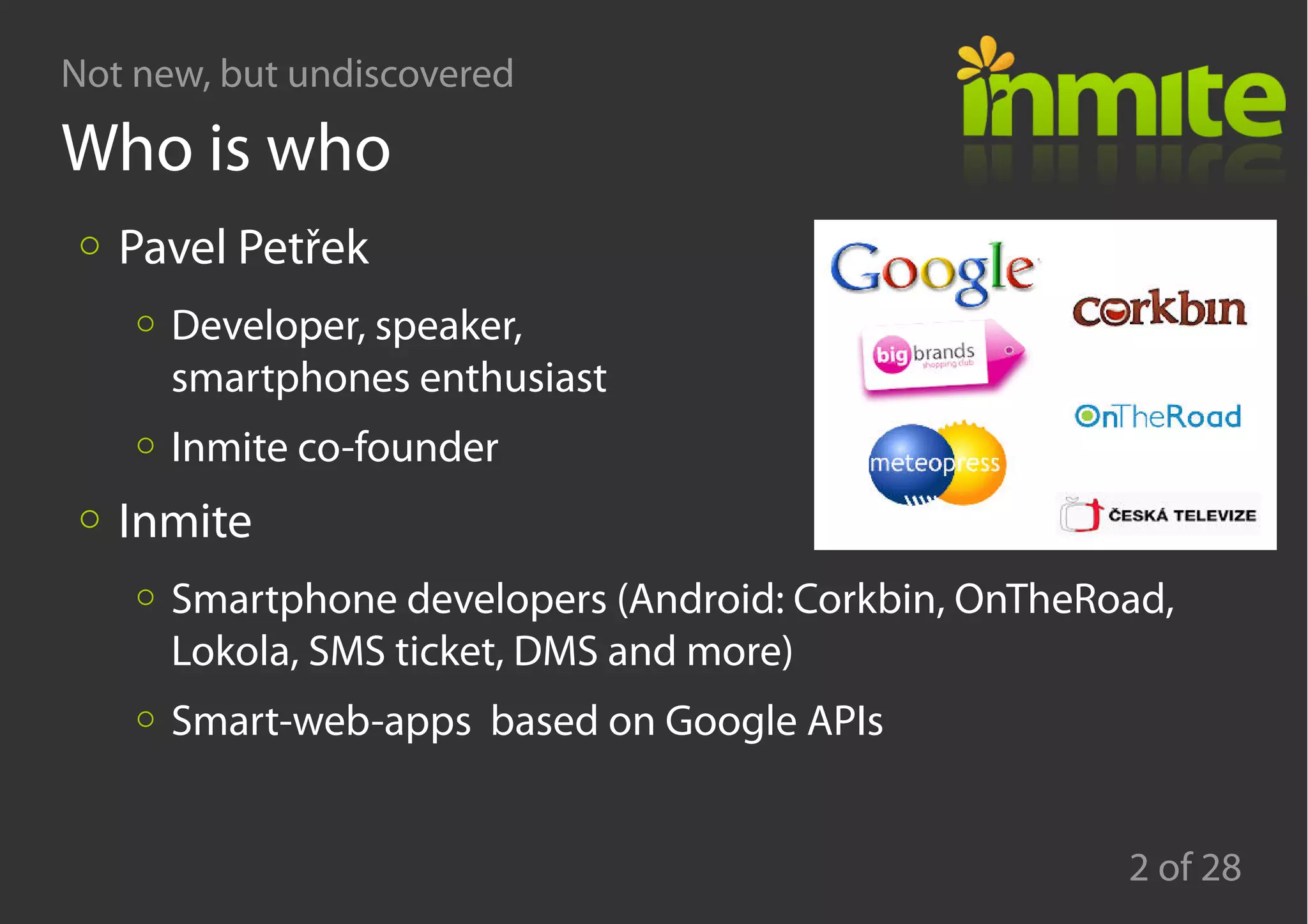 Not new, but undiscovered
2 of 28
Who is who
Pavel Petřek
Developer, speaker,
smartphones enthusiast
Inmite co-founder
Inmite
Smartphone developers (Android: Corkbin, OnTheRoad,
Lokola, SMS ticket, DMS and more)
Smart-web-apps based on Google APIs
 