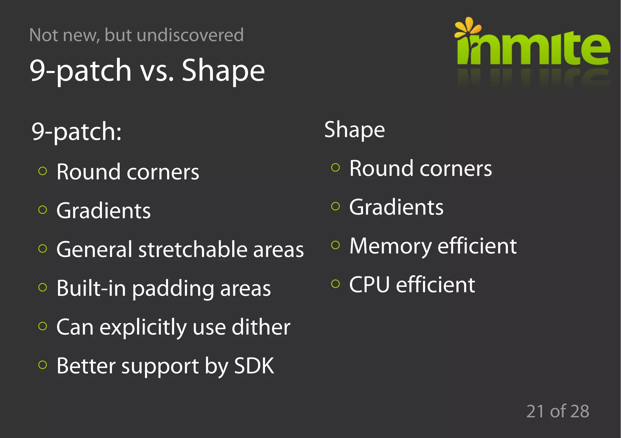 Not new, but undiscovered
21 of 28
9-patch vs. Shape
9-patch:
Round corners
Gradients
General stretchable areas
Built-in padding areas
Can explicitly use dither
Better support by SDK
Shape
Round corners
Gradients
Memory efficient
CPU efficient
 
