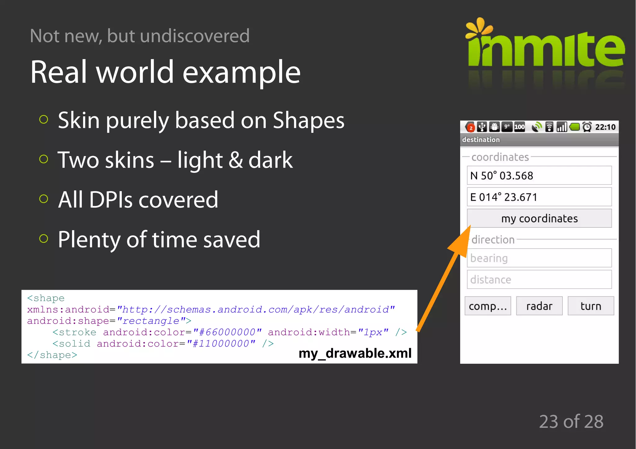 Not new, but undiscovered
23 of 28
Real world example
<shape
xmlns:android="http://schemas.android.com/apk/res/android"
android:shape="rectangle">
<stroke android:color="#66000000" android:width="1px" />
<solid android:color="#11000000" />
</shape>
Skin purely based on Shapes
Two skins – light & dark
All DPIs covered
Plenty of time saved
my_drawable.xml
 