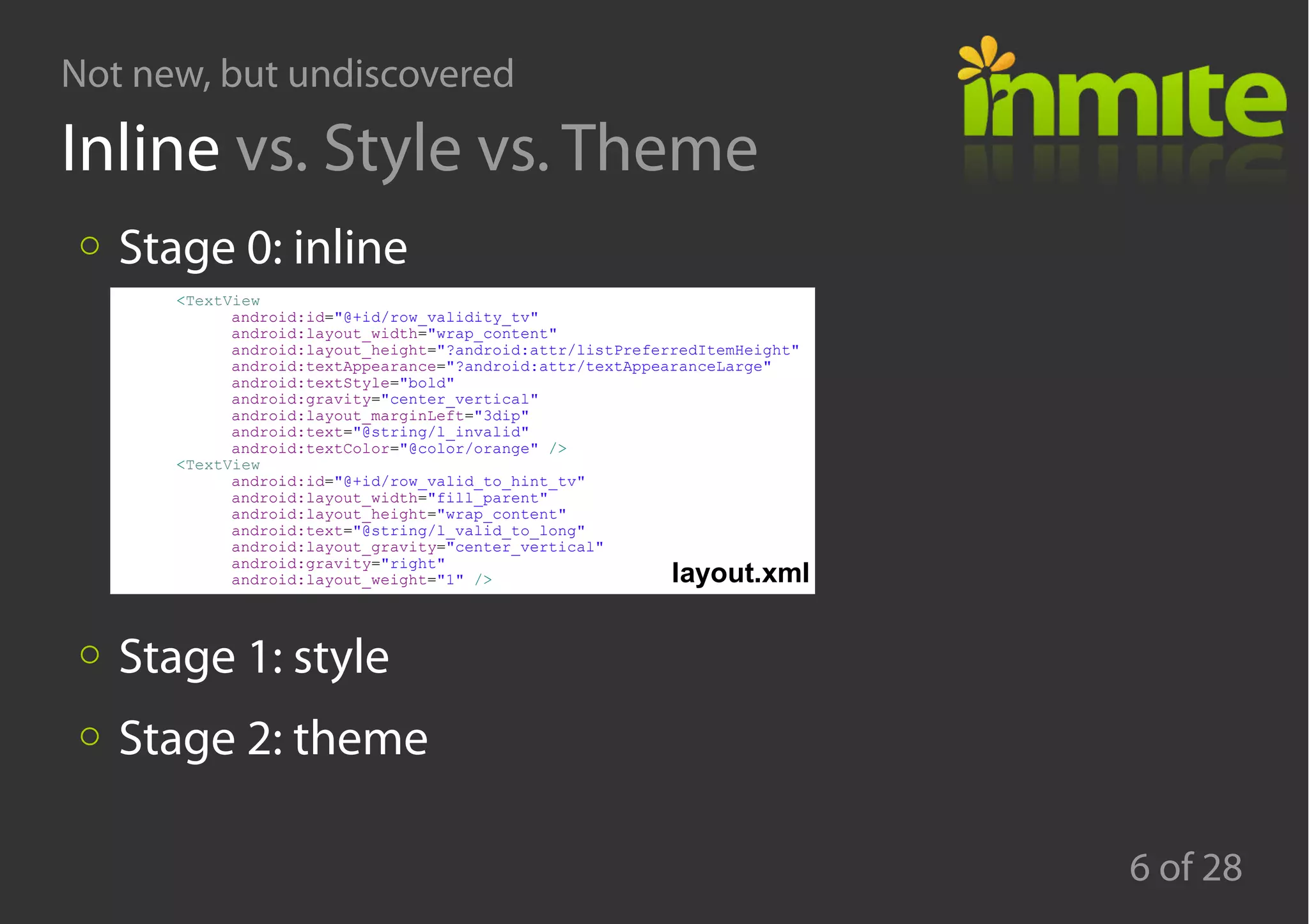 Not new, but undiscovered
6 of 28
Inline vs. Style vs. Theme
Stage 0: inline
Stage 1: style
Stage 2: theme
<TextView
android:id="@+id/row_validity_tv"
android:layout_width="wrap_content"
android:layout_height="?android:attr/listPreferredItemHeight"
android:textAppearance="?android:attr/textAppearanceLarge"
android:textStyle="bold"
android:gravity="center_vertical"
android:layout_marginLeft="3dip"
android:text="@string/l_invalid"
android:textColor="@color/orange" />
<TextView
android:id="@+id/row_valid_to_hint_tv"
android:layout_width="fill_parent"
android:layout_height="wrap_content"
android:text="@string/l_valid_to_long"
android:layout_gravity="center_vertical"
android:gravity="right"
android:layout_weight="1" /> layout.xml
 