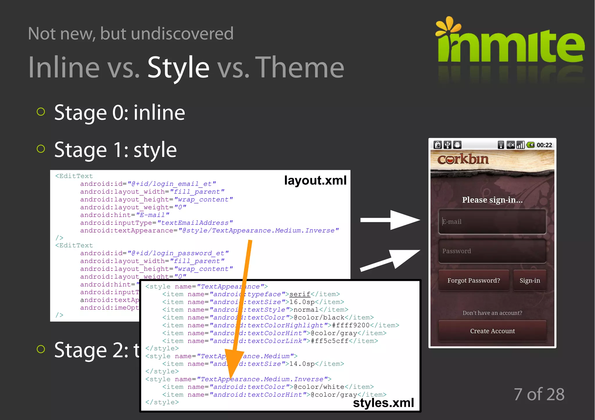 Not new, but undiscovered
7 of 28
Inline vs. Style vs. Theme
Stage 0: inline
Stage 1: style
Stage 2: theme
<EditText
android:id="@+id/login_email_et"
android:layout_width="fill_parent"
android:layout_height="wrap_content"
android:layout_weight="0"
android:hint="E-mail"
android:inputType="textEmailAddress"
android:textAppearance="@style/TextAppearance.Medium.Inverse"
/>
<EditText
android:id="@+id/login_password_et"
android:layout_width="fill_parent"
android:layout_height="wrap_content"
android:layout_weight="0"
android:hint="Password"
android:inputType="textPassword"
android:textAppearance="@style/TextAppearance.Medium.Inverse"
android:imeOptions="actionGo"
/>
<style name="TextAppearance">
<item name="android:typeface">serif</item>
<item name="android:textSize">16.0sp</item>
<item name="android:textStyle">normal</item>
<item name="android:textColor">@color/black</item>
<item name="android:textColorHighlight">#ffff9200</item>
<item name="android:textColorHint">@color/gray</item>
<item name="android:textColorLink">#ff5c5cff</item>
</style>
<style name="TextAppearance.Medium">
<item name="android:textSize">14.0sp</item>
</style>
<style name="TextAppearance.Medium.Inverse">
<item name="android:textColor">@color/white</item>
<item name="android:textColorHint">@color/gray</item>
</style> styles.xml
layout.xml
 