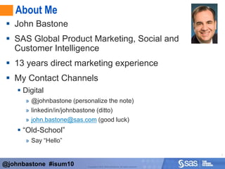 About MeJohn BastoneSAS Global Product Marketing, Social and Customer Intelligence13 years direct marketing experienceMy Contact ChannelsDigital@johnbastone (personalize the note)linkedin/in/johnbastone (ditto)john.bastone@sas.com (good luck)“Old-School”Say “Hello”@johnbastone  #isum10
