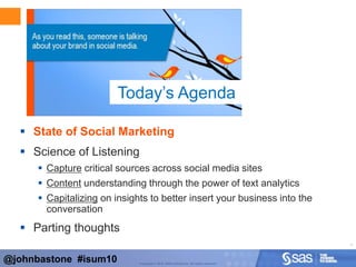 AgendaState of Social MarketingScience of ListeningCapture critical sources across social media sitesContent understanding through the power of text analyticsCapitalizing on insights to better insert your business into the conversationParting thoughtsToday’s Agenda@johnbastone  #isum10