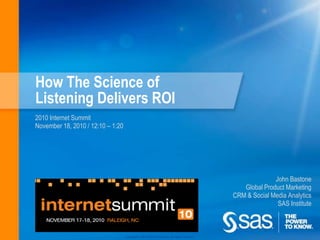 How The Science of Listening Delivers ROI 2010 Internet Summit November 18, 2010 / 12:10 – 1:20 John Bastone Global Product Marketing CRM & Social Media Analytics SAS Institute 