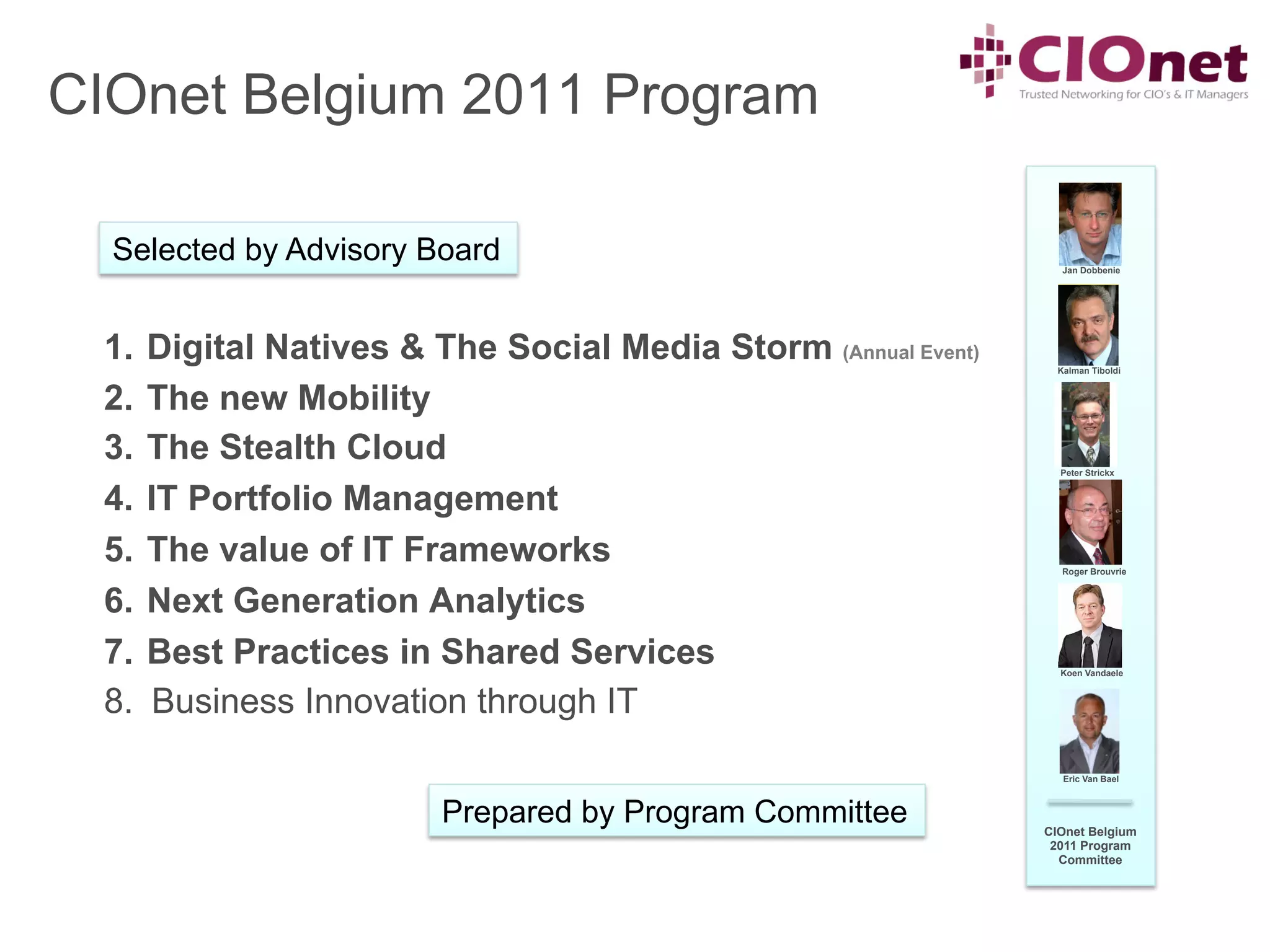 CIOnet Belgium 2011 Program

  Selected by Advisory Board                                      Jan Dobbenie




 1.  Digital Natives & The Social Media Storm (Annual Event)     Kalman Tiboldi



 2.  The new Mobility
 3.  The Stealth Cloud                                           Peter Strickx


 4.  IT Portfolio Management
 5.  The value of IT Frameworks                                   Roger Brouvrie



 6.  Next Generation Analytics
 7.  Best Practices in Shared Services                           Koen Vandaele



 8.  Business Innovation through IT
                                                                  Eric Van Bael



                        Prepared by Program Committee          CIOnet Belgium
                                                                2011 Program
                                                                 Committee
 