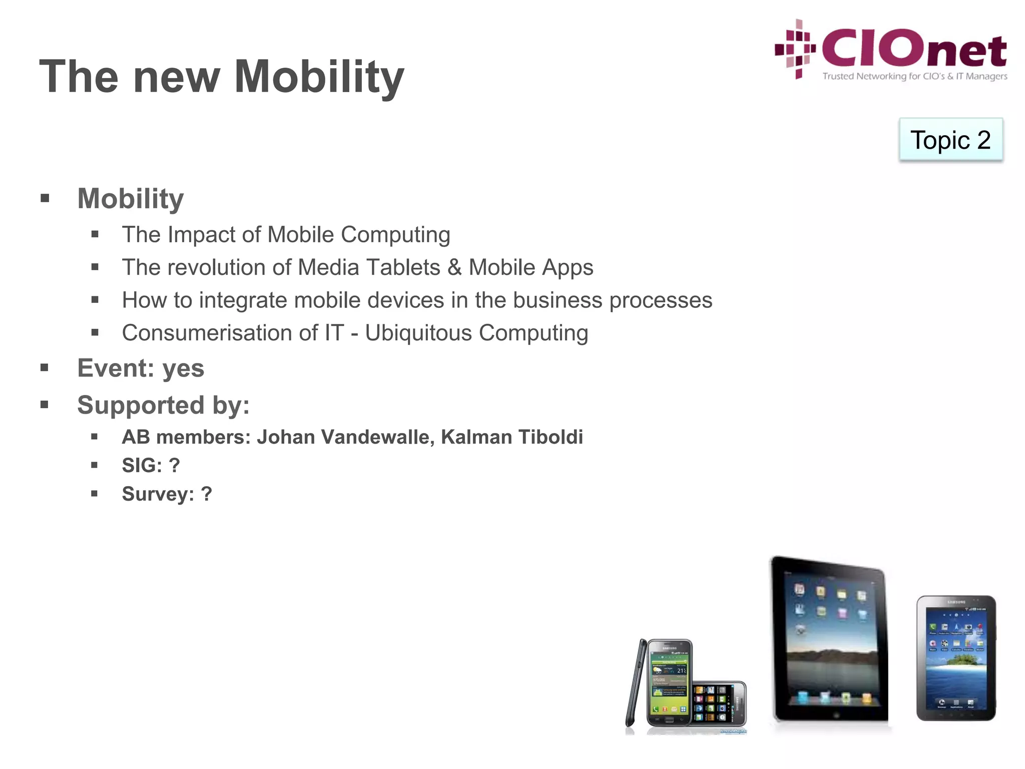 The new Mobility
                                                                      Topic 2

§  Mobility
    §    The Impact of Mobile Computing
    §    The revolution of Media Tablets & Mobile Apps
    §    How to integrate mobile devices in the business processes
    §    Consumerisation of IT - Ubiquitous Computing
§  Event: yes
§  Supported by:
    §    AB members: Johan Vandewalle, Kalman Tiboldi
    §    SIG: ?
    §    Survey: ?
 