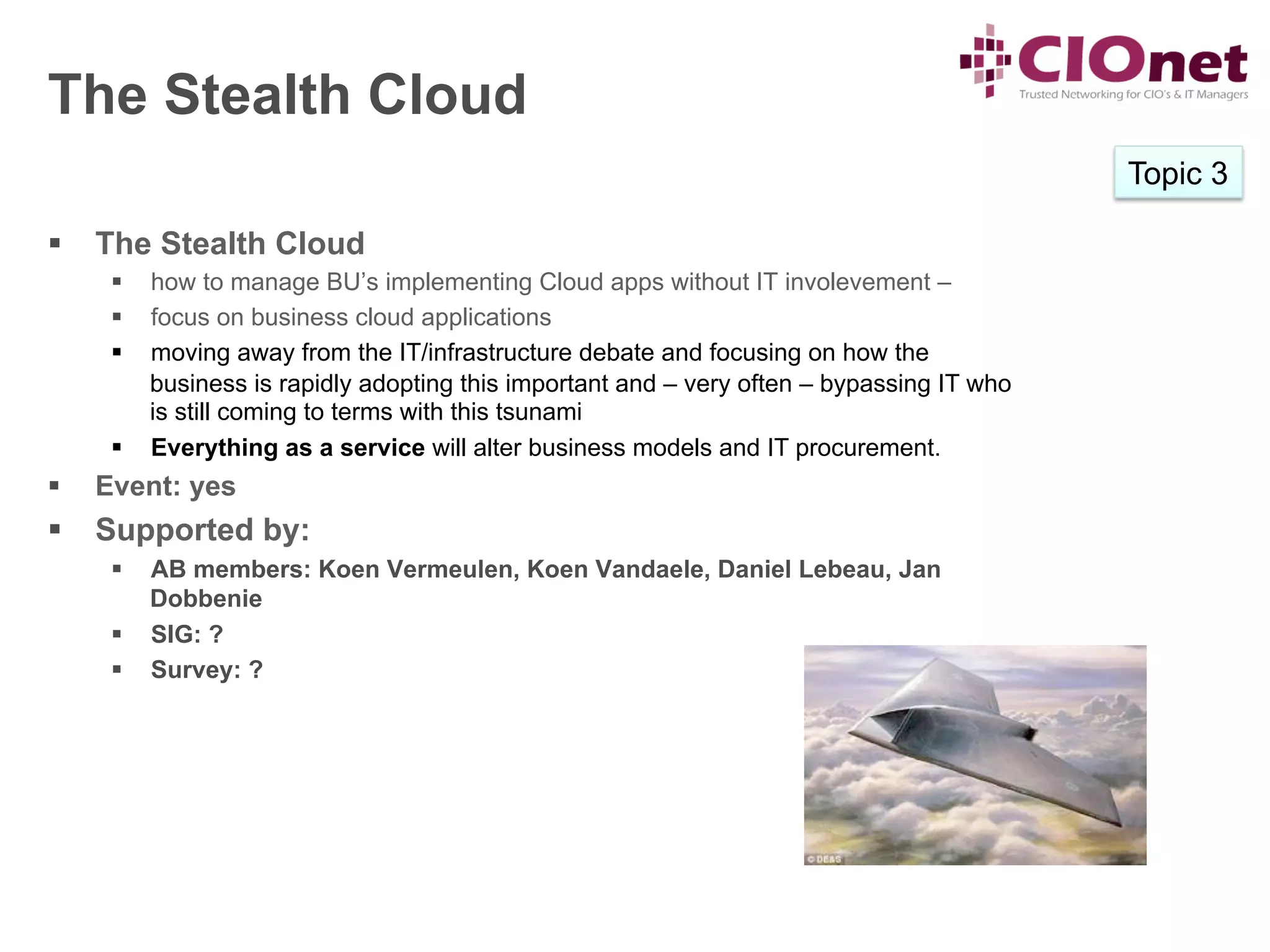 The Stealth Cloud
                                                                                             Topic 3

§  The Stealth Cloud
       §  how to manage BU’s implementing Cloud apps without IT involevement –
       §  focus on business cloud applications
       §  moving away from the IT/infrastructure debate and focusing on how the
           business is rapidly adopting this important and – very often – bypassing IT who
           is still coming to terms with this tsunami
       §  Everything as a service will alter business models and IT procurement.
§    Event: yes
§  Supported by:
       §  AB members: Koen Vermeulen, Koen Vandaele, Daniel Lebeau, Jan
           Dobbenie
       §  SIG: ?
       §  Survey: ?
 