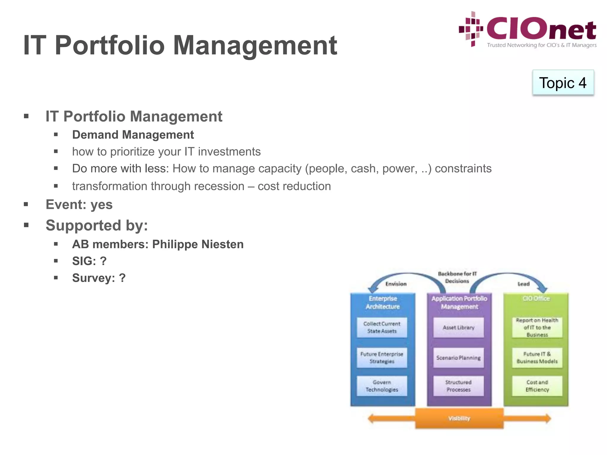 IT Portfolio Management
                                                                                               Topic 4

§  IT Portfolio Management
       §    Demand Management
       §    how to prioritize your IT investments
       §    Do more with less: How to manage capacity (people, cash, power, ..) constraints
       §    transformation through recession – cost reduction
§    Event: yes
§  Supported by:
       §    AB members: Philippe Niesten
       §    SIG: ?
       §    Survey: ?
 