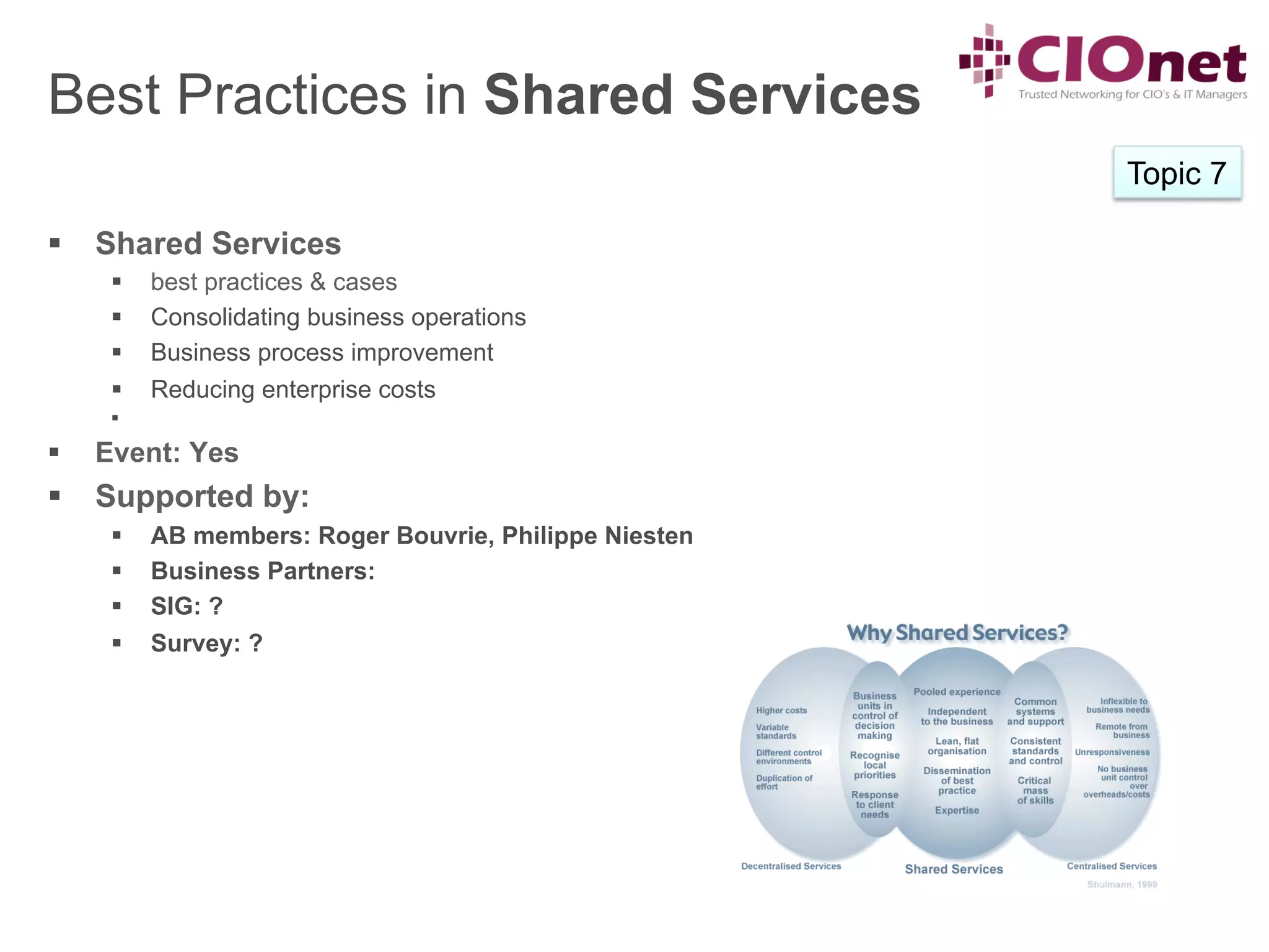 Best Practices in Shared Services
                                                           Topic 7

§  Shared Services
       §    best practices & cases
       §    Consolidating business operations
       §    Business process improvement
       §    Reducing enterprise costs
       § 

§    Event: Yes
§  Supported by:
       §    AB members: Roger Bouvrie, Philippe Niesten
       §    Business Partners:
       §    SIG: ?
       §    Survey: ?
 