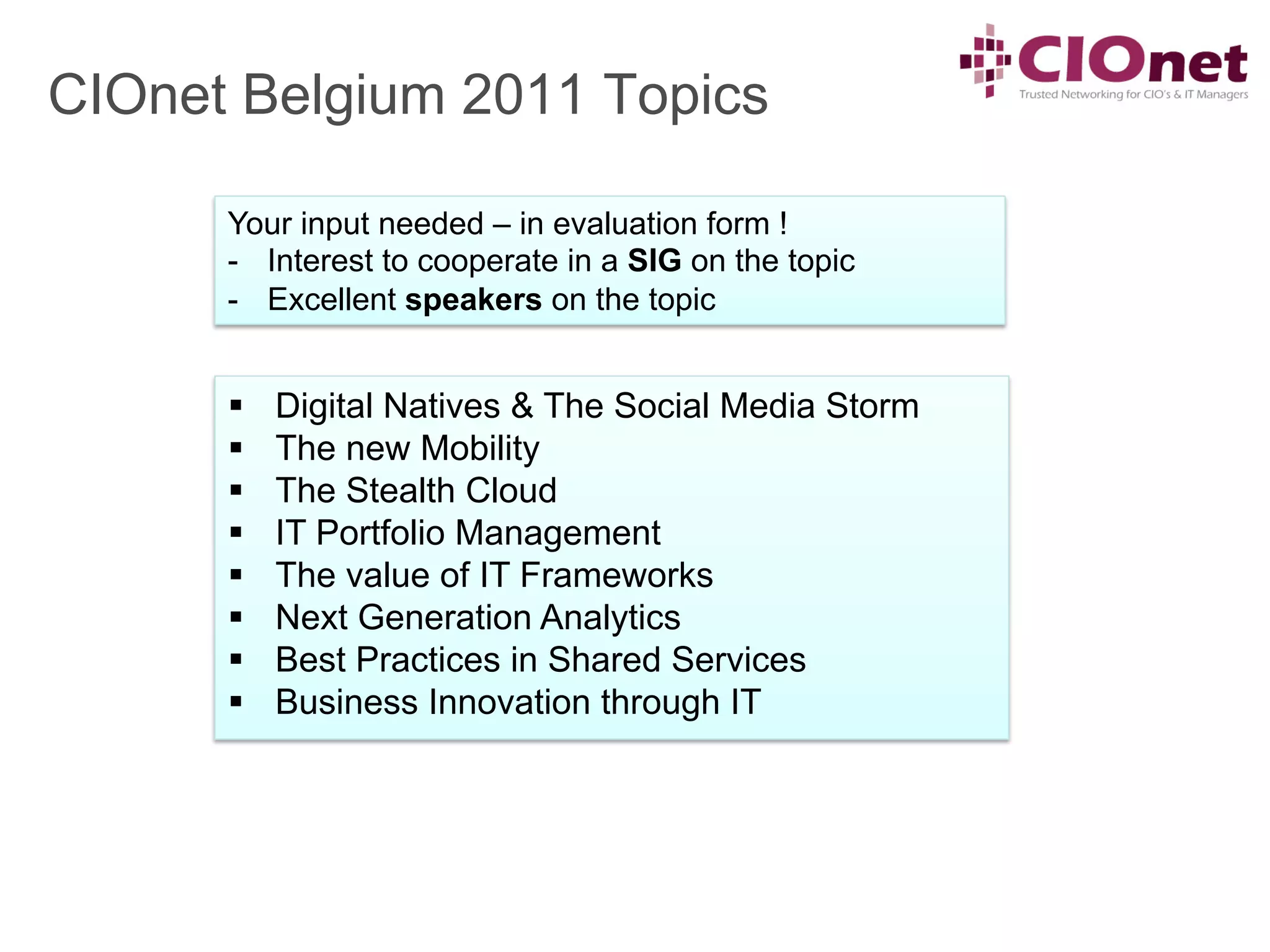 CIOnet Belgium 2011 Topics

      Your input needed – in evaluation form !
      -  Interest to cooperate in a SIG on the topic
      -  Excellent speakers on the topic


      §    Digital Natives & The Social Media Storm
      §    The new Mobility
      §    The Stealth Cloud
      §    IT Portfolio Management
      §    The value of IT Frameworks
      §    Next Generation Analytics
      §    Best Practices in Shared Services
      §    Business Innovation through IT
 