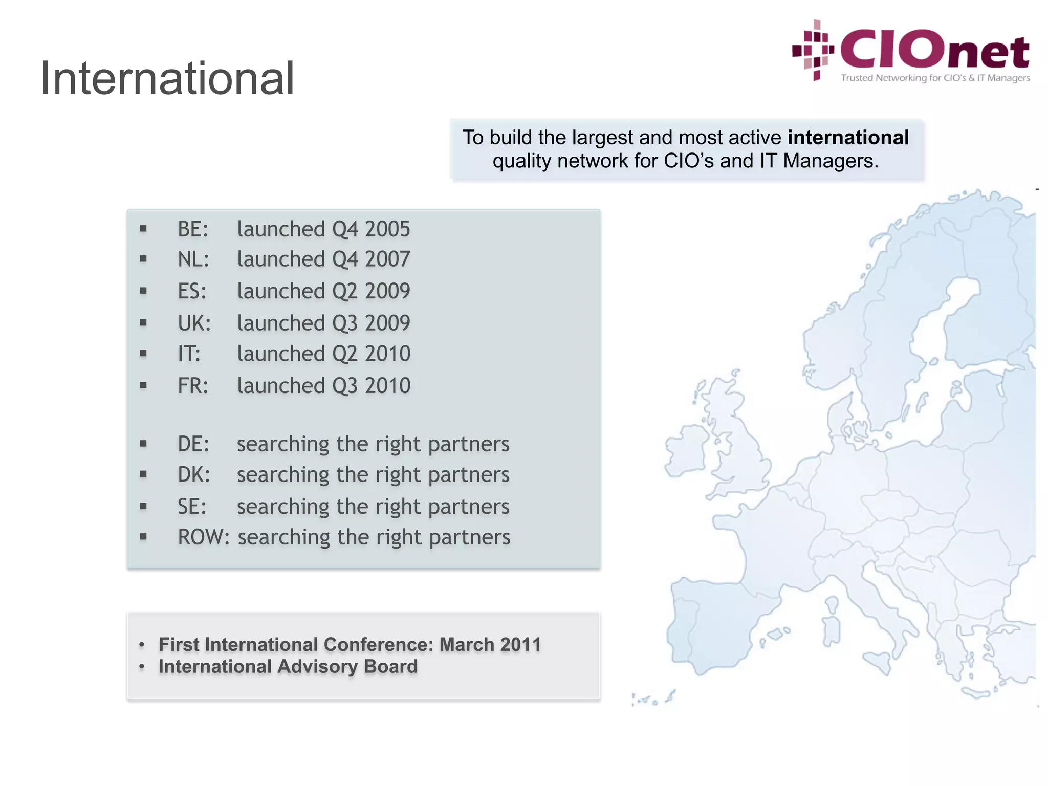 International
                                         To build the largest and most active international
                                            quality network for CIO’s and IT Managers.


     §    BE:   launched   Q4   2005
     §    NL:   launched   Q4   2007
     §    ES:   launched   Q2   2009
     §    UK:   launched   Q3   2009
     §    IT:   launched   Q2   2010
     §    FR:   launched   Q3   2010

     §    DE: searching the right partners
     §    DK: searching the right partners
     §    SE: searching the right partners
     §    ROW: searching the right partners



     •  First International Conference: March 2011
     •  International Advisory Board
 