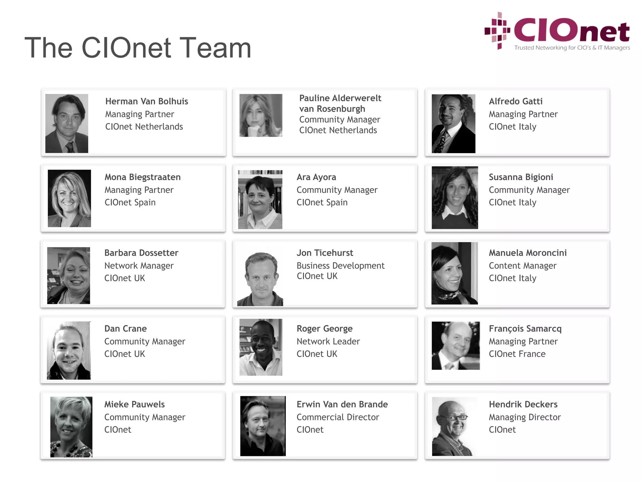 The CIOnet Team
     Herman Van Bolhuis   Pauline Alderwerelt    Alfredo Gatti
                          van Rosenburgh
     Managing Partner                            Managing Partner
                          Community Manager
     CIOnet Netherlands   CIOnet Netherlands     CIOnet Italy




     Mona Biegstraaten    Ara Ayora              Susanna Bigioni
     Managing Partner     Community Manager      Community Manager
     CIOnet Spain         CIOnet Spain           CIOnet Italy




     Barbara Dossetter    Jon Ticehurst          Manuela Moroncini
     Network Manager      Business Development   Content Manager
     CIOnet UK            CIOnet UK              CIOnet Italy




     Dan Crane            Roger George           François Samarcq
     Community Manager    Network Leader         Managing Partner
     CIOnet UK            CIOnet UK              CIOnet France




     Mieke Pauwels        Erwin Van den Brande   Hendrik Deckers
     Community Manager    Commercial Director    Managing Director
     CIOnet               CIOnet                 CIOnet
 