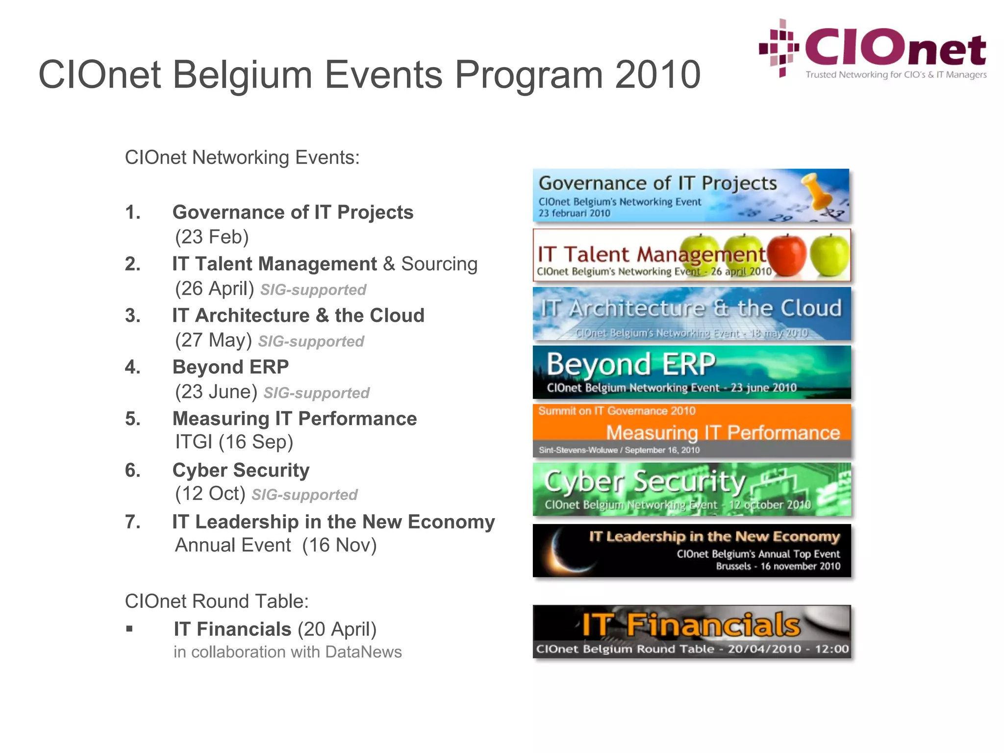 CIOnet Belgium Events Program 2010
    CIOnet Networking Events:

    1.    Governance of IT Projects
           (23 Feb)
    2.    IT Talent Management & Sourcing
           (26 April) SIG-supported
    3.    IT Architecture & the Cloud
           (27 May) SIG-supported
    4.    Beyond ERP
           (23 June) SIG-supported
    5.    Measuring IT Performance
           ITGI (16 Sep)
    6.    Cyber Security
           (12 Oct) SIG-supported
    7.    IT Leadership in the New Economy
           Annual Event (16 Nov)

    CIOnet Round Table:
    §  IT Financials (20 April)
          in collaboration with DataNews
 