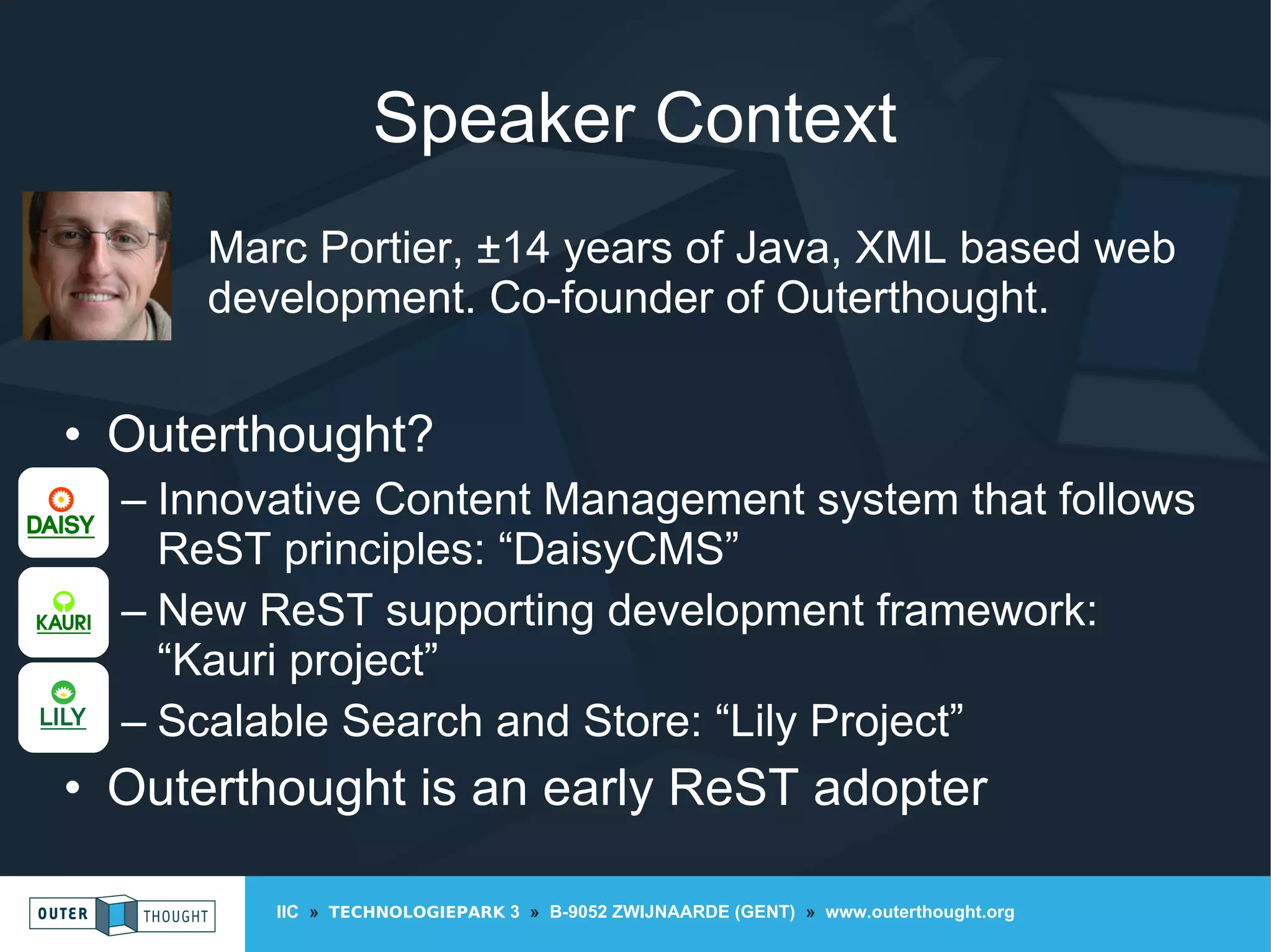 IIC » TECHNOLOGIEPARK 3 » B-9052 ZWIJNAARDE (GENT) » www.outerthought.org
Speaker Context
Marc Portier, ±14 years of Java, XML based web
development. Co-founder of Outerthought.
• Outerthought?
– Innovative Content Management system that follows
ReST principles: “DaisyCMS”
– New ReST supporting development framework:
“Kauri project”
– Scalable Search and Store: “Lily Project”
• Outerthought is an early ReST adopter
 