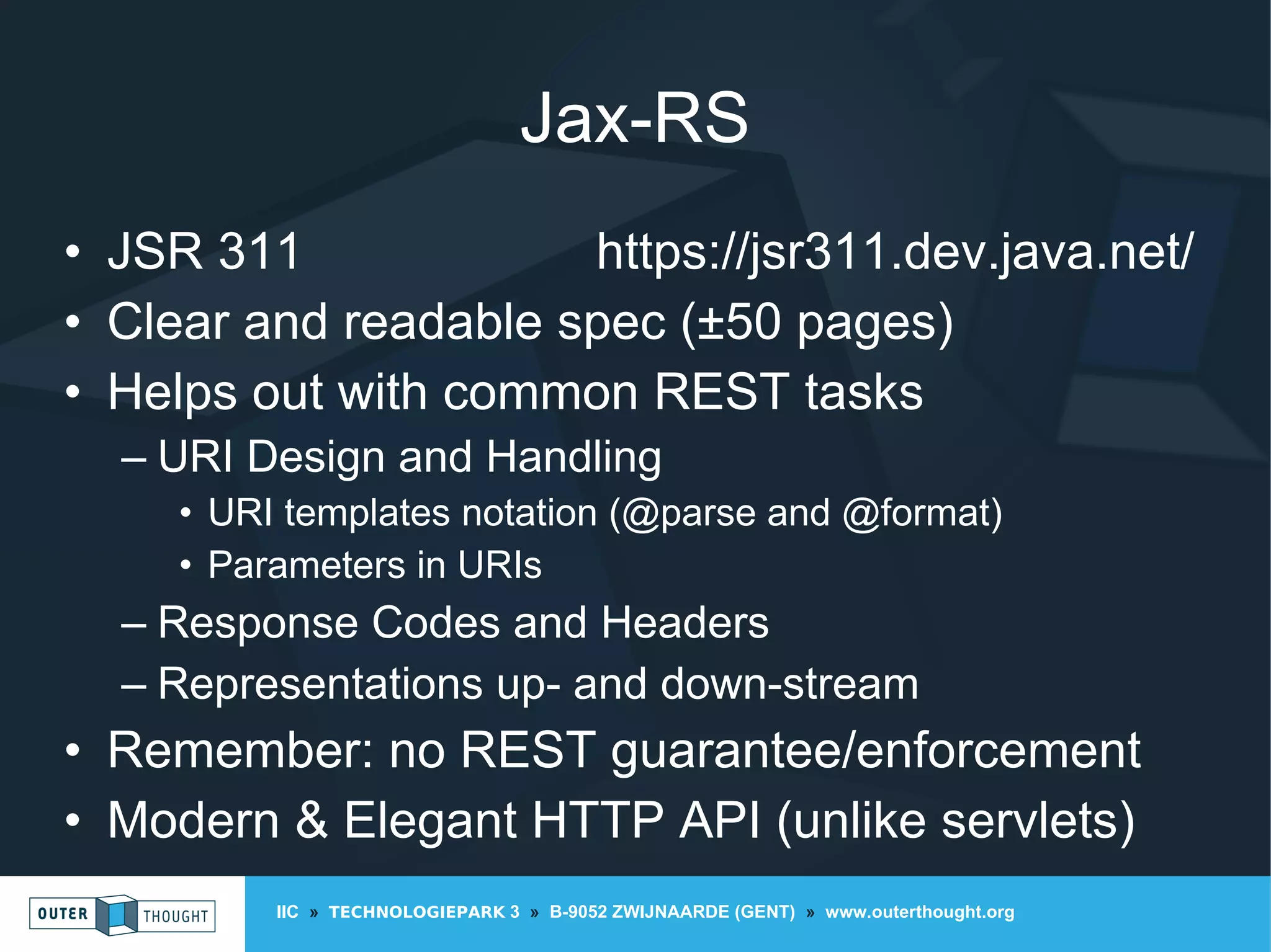 IIC » TECHNOLOGIEPARK 3 » B-9052 ZWIJNAARDE (GENT) » www.outerthought.org
Jax-RS
• JSR 311 https://jsr311.dev.java.net/
• Clear and readable spec (±50 pages)
• Helps out with common REST tasks
– URI Design and Handling
• URI templates notation (@parse and @format)
• Parameters in URIs
– Response Codes and Headers
– Representations up- and down-stream
• Remember: no REST guarantee/enforcement
• Modern & Elegant HTTP API (unlike servlets)
 