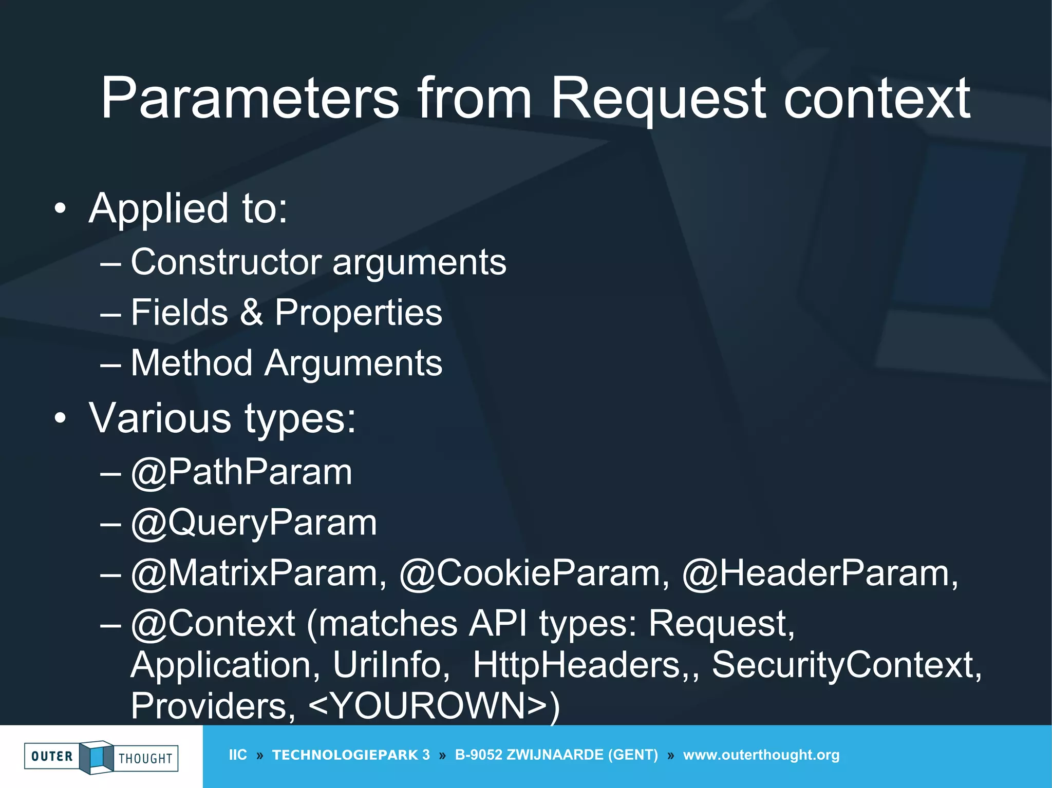 IIC » TECHNOLOGIEPARK 3 » B-9052 ZWIJNAARDE (GENT) » www.outerthought.org
Parameters from Request context
• Applied to:
– Constructor arguments
– Fields & Properties
– Method Arguments
• Various types:
– @PathParam
– @QueryParam
– @MatrixParam, @CookieParam, @HeaderParam,
– @Context (matches API types: Request,
Application, UriInfo, HttpHeaders,, SecurityContext,
Providers, <YOUROWN>)
 