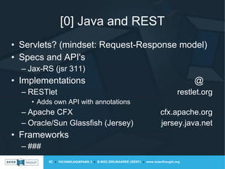 IIC » TECHNOLOGIEPARK 3 » B-9052 ZWIJNAARDE (GENT) » www.outerthought.org
[0] Java and REST
• Servlets? (mindset: Request-Response model)
• Specs and API's
– Jax-RS (jsr 311)
• Implementations @
– RESTlet restlet.org
• Adds own API with annotations
– Apache CFX cfx.apache.org
– Oracle/Sun Glassfish (Jersey) jersey.java.net
• Frameworks
– ###
 