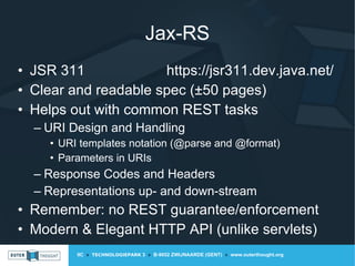 IIC » TECHNOLOGIEPARK 3 » B-9052 ZWIJNAARDE (GENT) » www.outerthought.org
Jax-RS
• JSR 311 https://jsr311.dev.java.net/
• Clear and readable spec (±50 pages)
• Helps out with common REST tasks
– URI Design and Handling
• URI templates notation (@parse and @format)
• Parameters in URIs
– Response Codes and Headers
– Representations up- and down-stream
• Remember: no REST guarantee/enforcement
• Modern & Elegant HTTP API (unlike servlets)
 