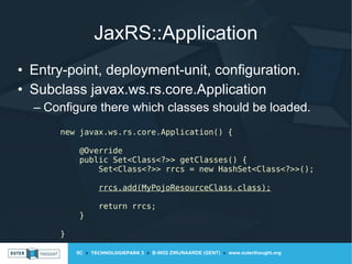 IIC » TECHNOLOGIEPARK 3 » B-9052 ZWIJNAARDE (GENT) » www.outerthought.org
JaxRS::Application
• Entry-point, deployment-unit, configuration.
• Subclass javax.ws.rs.core.Application
– Configure there which classes should be loaded.
new javax.ws.rs.core.Application() {
@Override
public Set<Class<?>> getClasses() {
Set<Class<?>> rrcs = new HashSet<Class<?>>();
rrcs.add(MyPojoResourceClass.class);
return rrcs;
}
}
 