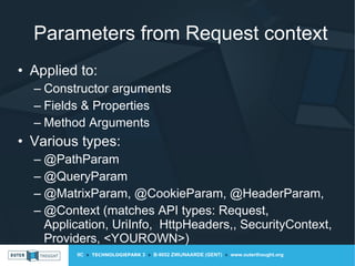 IIC » TECHNOLOGIEPARK 3 » B-9052 ZWIJNAARDE (GENT) » www.outerthought.org
Parameters from Request context
• Applied to:
– Constructor arguments
– Fields & Properties
– Method Arguments
• Various types:
– @PathParam
– @QueryParam
– @MatrixParam, @CookieParam, @HeaderParam,
– @Context (matches API types: Request,
Application, UriInfo, HttpHeaders,, SecurityContext,
Providers, <YOUROWN>)
 