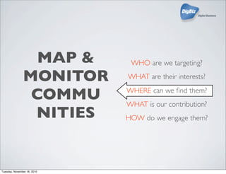 MAP &
MONITOR
COMMU
NITIES
WHO are we targeting?
WHAT are their interests?
WHERE can we ﬁnd them?
WHAT is our contribution?
HOW do we engage them?
Tuesday, November 16, 2010
 
