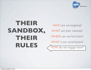 THEIR
SANDBOX,
THEIR
RULES
WHO are we targeting?
WHAT are their interests?
WHERE can we ﬁnd them?
WHAT is our contribution?
HOW do we engage them?
Tuesday, November 16, 2010
 
