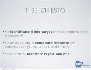 TI SEI CHIESTO:
• Ho identiﬁcato il mio target online, le caratteristiche, gli
orientamenti?
• Ho messo a punto un contenuto rilevante per
comunicare con gli utenti anche fuori dal mio sito?
• Sono pronto ad accettare regole non mie?
Tuesday, November 16, 2010
 