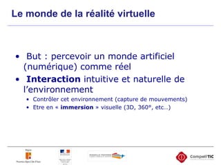 Le monde de la réalité virtuelle But : percevoir un monde artificiel (numérique) comme réel Interaction  intuitive et naturelle de l’environnement Contrôler cet environnement (capture de mouvements) Etre en «  immersion  » visuelle (3D, 360°, etc…)  
