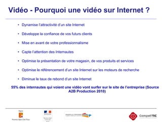 Vidéo - Pourquoi une vidéo sur Internet ? Dynamise l’attractivité d’un site Internet Développe la confiance de vos futurs clients Mise en avant de votre professionnalisme Capte l’attention des Internautes Optimise la présentation de votre magasin, de vos produits et services Optimise le référencement d’un site Internet sur les moteurs de recherche Diminue le taux de rebond d’un site Internet 55% des internautes qui voient une vidéo vont surfer sur le site de l’entreprise (Source A2B Production 2010)  