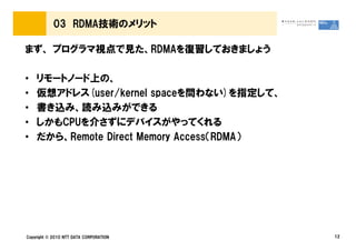 03 RDMA技術のメリット

まず、 プログラマ視点で見た、RDMAを復習しておきましょう

•   リモートノード上の、
•   仮想アドレス(user/kernel spaceを問わない)を指定して、
•   書き込み、読み込みができる
•   しかもCPUを介さずにデバイスがやってくれる
•   だから、Remote Direct Memory Access（RDMA）




Copyright © 2010 NTT DATA CORPORATION       12
 