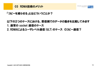 03 RDMA技術のメリット

「コピーを減らせる」とはどういうことか？

以下の２つのケースにおける、受信側でのデータの動きを比較してみます
1. 通常の socket 通信のケース
2. RDMAによるユーザレベル通信(ULT)のケース ０コピー通信？




Copyright © 2010 NTT DATA CORPORATION   13
 