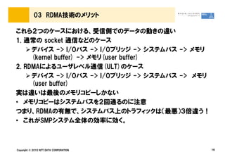 03 RDMA技術のメリット

これら２つのケースにおける、受信側でのデータの動きの違い
1. 通常の socket 通信などのケース
     デバイス -> I/Oバス -> I/Oブリッジ -> システムバス -> メモリ
     (kernel buffer) -> メモリ(user buffer)
2. RDMAによるユーザレベル通信(ULT)のケース
     デバイス -> I/Oバス -> I/Oブリッジ -> システムバス -> メモリ
     (user buffer)
実は違いは最後のメモリコピーしかない
• メモリコピーはシステムバスを２回通るのに注意
つまり、RDMAの有無で、システムバス上のトラフィックは（最悪）３倍違う！
• これがSMPシステム全体の効率に効く。



Copyright © 2010 NTT DATA CORPORATION            16
 