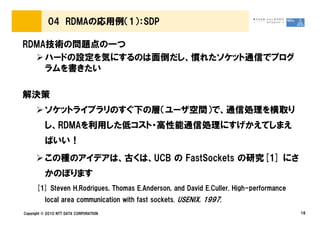 04 RDMAの応用例（1）：SDP

RDMA技術の問題点の一つ
    ハードの設定を気にするのは面倒だし、慣れたソケット通信でプログ
    ラムを書きたい

解決策
          ソケットライブラリのすぐ下の層（ユーザ空間）で、通信処理を横取り
          し、RDMAを利用した低コスト・高性能通信処理にすげかえてしまえ
          ばいい！
          この種のアイデアは、古くは、UCB の FastSockets の研究[1] にさ
          かのぼります
      [1] Steven H.Rodrigues, Thomas E.Anderson, and David E.Culler. High-performance
          local area communication with fast sockets. USENIX, 1997.
Copyright © 2010 NTT DATA CORPORATION                                                   18
 