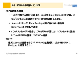 04 RDMAの応用例（1）：SDP

SDPの処理の概要
      • TCPの代わりに独自プロトコル（Socket Direct Protocol）を定義。上
          位プログラムには通常の byte-stream通信を見せる。
      • ショートメッセージ、Recv Postingが間に合わない場合は
          Send/Recvを使用して通信
      • ロングメッセージの場合は、プログラムが渡したバッファをメモリ登録
          してからRDMAを使用して０コピー通信
使い方
 通常のsocket通信を行うプログラムの起動時に、LD_PRELOADに
 libsdp.so を指定するだけ


Copyright © 2010 NTT DATA CORPORATION                  19
 