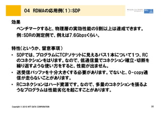 04 RDMAの応用例（1）：SDP

効果
 ベンチマークすると、物理層の実効性能の9割以上は達成できます。
 例：SDRの測定例で、例えば7.6Gbpsくらい。

特性（というか、留意事項）
• SDPでは、プログラムにTCPソケットに見えるパス１本について１つ、RC
  のコネクションをはります。なので、低通信量でコネクション確立・切断を
  繰り返すような使い方をすると、性能が出ません。
• 送受信バッファを十分大きくする必要があります。でないと、0-copy通
  信が走らないことがあります。
• RCコネクションはハード資源です。なので、多量のコネクションを張るよ
  うなプログラムは性能劣化を起こすことがあります。


Copyright © 2010 NTT DATA CORPORATION    20
 