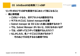 05 InfiniBandの応用例（1）：vSMP

リングトポロジでvSMPを実現するにあたって気になること
• 鶏と卵問題
   このNノードなら、 IBサブネットもN個存在する
   サブネットごとに Subnet managerが必要
   Subnet manager は SSI になった後に起動するのか？
   でも、Subnet Manager がいないと、SSIになれないはず
   では、vSMPってどうやって起動するんだろう？
   もしかしたら、各ノードごとにOSあげるのか？
    • そのあとでSSI化するなら納得できる




Copyright © 2010 NTT DATA CORPORATION   22
 