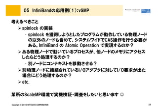 05 InfiniBandの応用例（1）：vSMP

考えるべきこと
   spinlock の実装
    • spinlock を獲得しようとしたプログラムが動作している物理ノード
      の以外のノードも含めて、システムワイドでCAS操作を行う必要が
      ある。InfiniBand の Atomic Operation で実現するのか？
   ある物理ノードで動いているプロセスが、他ノードのメモリにアクセス
   したらどう処理するのか？
    • 別ノードにコンテキストを移動させる？
   別物理ノードに接続されているI/Oアダプタに対してI/O要求が出た
   場合にどう処理するのか？
   etc.

某所のScaleMP環境で実機検証・調査をしたいと思います ☺

Copyright © 2010 NTT DATA CORPORATION             23
 