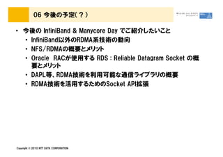06 今後の予定（？）

• 今後の InfiniBand & Manycore Day でご紹介したいこと
  • InfiniBand以外のRDMA系技術の動向
  • NFS/RDMAの概要とメリット
  • Oracle RACが使用する RDS : Reliable Datagram Socket の概
    要とメリット
  • DAPL等、RDMA技術を利用可能な通信ライブラリの概要
  • RDMA技術を活用するためのSocket API拡張




Copyright © 2010 NTT DATA CORPORATION
 
