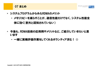 07 まとめ

• システムプログラムからみたRDMAのメリット
      • メモリコピーを減らすことが、通信性能だけでなく、システム性能全
          体に効く（意外と認知されていない）


• 今後も、RDMA技術の応用例やメリットなど、ご紹介していきたいと思
  います
      • 一緒に実機評価作業をしてくれるボランティア求む！ ☺




Copyright © 2010 NTT DATA CORPORATION
 