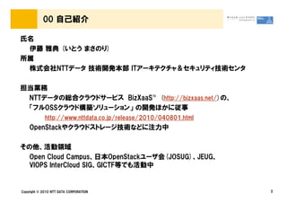 00 自己紹介

氏名
 伊藤 雅典 (いとう まさのり)
所属
 株式会社NTTデータ 技術開発本部 ITアーキテクチャ＆セキュリティ技術センタ

担当業務
 NTTデータの総合クラウドサービス BizXaaS™ (http://bizxaas.net/)の、
 「フルOSSクラウド構築ソリューション」 の開発ほかに従事
             http://www.nttdata.co.jp/release/2010/040801.html
    OpenStackやクラウドストレージ技術などに注力中

その他、活動領域
  Open Cloud Campus、日本OpenStackユーザ会(JOSUG)、JEUG、
  VIOPS InterCloud SIG、GICTF等でも活動中


Copyright © 2010 NTT DATA CORPORATION                            2
 