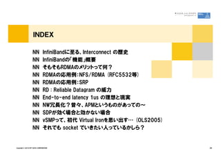 ＩＮＤＥＸ

                   NN          InfiniBandに至る、Interconnect の歴史
                   NN          InfiniBandの「機能」概要
                   NN          そもそもRDMAのメリットって何？
                   NN          RDMAの応用例：NFS/RDMA (RFC5532等)
                   NN          RDMAの応用例：SRP
                   NN          RD : Reliable Datagram の威力
                   NN          End-to-end latency 1us の理想と現実
                   NN          NW冗長化？昔々、APMというものがあっての～
                   NN          SDPが効く場合と効かない場合
                   NN          vSMPって、初代 Virtual Ironを思い出す… (OLS2005)
                   NN          それでも socket でいきたい人っているかしら？


Copyright © 2010 NTT DATA CORPORATION                                   34
 