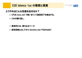E2E latency 1us の理想と現実

どうやればこんな性能を出せるか？
  CPUを busy poll で使いまくって通信完了を検出する。
  これの繰り返し。


  実用的には、割り込みベース
  指定回数pollしてから blocking wait するのもあり
 