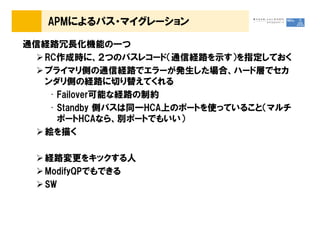 APMによるパス・マイグレーション

通信経路冗長化機能の一つ
  RC作成時に、２つのパスレコード（通信経路を示す）を指定しておく
  プライマリ側の通信経路でエラーが発生した場合、ハード層でセカ
  ンダリ側の経路に切り替えてくれる
   • Failover可能な経路の制約
   • Standby 側パスは同一HCA上のポートを使っていること（マルチ
     ポートHCAなら、別ポートでもいい）
  絵を描く

   経路変更をキックする人
   ModifyQPでもできる
   SW
 