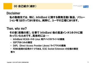 00 自己紹介（続き）

Disclaimer
    私の勤務先では、特に、InfiniBand に関する開発活動（製品、ソリュー
    ション等）は行っておりません。純粋に、ユーザの立場にあります。


Then, why me?
    その昔（前職の頃）、仕事で InfiniBand 他の高速インタコネクトに関
    わっていたためです。具体的には・・・
      • InfiniBand HCAカードの Linux 用デバイスドライバの開発
      • SDPプロトコルの策定
      • DAPL (Direct Access Provider Library)ライブラリの開発
      • RDMA技術の応用の１つである、ICSC Socket Extension の仕様の策定
      等々



Copyright © 2010 NTT DATA CORPORATION                   3
 