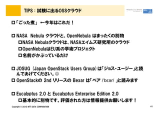TIPS : 試験に出るOSSクラウド

    「ごった煮」 ←今年はこれだ！

    NASA Nebula クラウドと、OpenNebula はまったくの別物
      NASA Nebulaクラウドは、NASAエイムズ研究所のクラウド
      OpenNebulaはEU系の学術プロジェクト
      名前がかぶっているだけ

    JOSUG (Japan OpenStack Users Group)は「ジョス・ユージー」と読
    んであげてください。☺
    OpenStackの 2nd リリースの Bexar は「ベア /ˈbɛər/ 」と読みます

    Eucalyptus 2.0 と Eucalyptus Enterprise Edition 2.0
       基本的に別物です。評価された方は情報提供お願いします！
Copyright © 2010 NTT DATA CORPORATION                    41
 