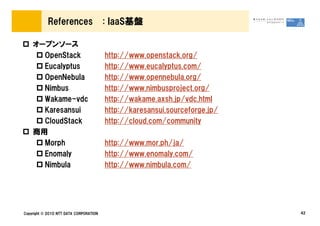 References                  : IaaS基盤

    オープンソース
      OpenStack                         http://www.openstack.org/
      Eucalyptus                        http://www.eucalyptus.com/
      OpenNebula                        http://www.opennebula.org/
      Nimbus                            http://www.nimbusproject.org/
      Wakame-vdc                        http://wakame.axsh.jp/vdc.html
      Karesansui                        http://karesansui.sourceforge.jp/
      CloudStack                        http://cloud.com/community
    商用
      Morph                             http://www.mor.ph/ja/
      Enomaly                           http://www.enomaly.com/
      Nimbula                           http://www.nimbula.com/




Copyright © 2010 NTT DATA CORPORATION                                       42
 