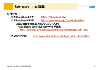 References                  : IaaS基盤

    その他
      NASA Nebulaクラウド         http://nebula.nasa.gov/
      NII edubaseクラウド         http://grace-center.jp/prj_educloud.html
          国立情報学研究所（NII）プレスリリースより
          NASA Nebula とNII edubaseクラウドが連携
                   http://www.nii.ac.jp/index.php?action=pages_view_main&page_id=1106


          WIDEクラウド                      http://www.wide.ad.jp/project/wg/wide-cloud-j.html




Copyright © 2010 NTT DATA CORPORATION                                                        43
 